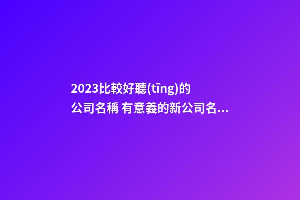 2023比較好聽(tīng)的公司名稱 有意義的新公司名字大全,起名之家-第1張-公司起名-玄機(jī)派